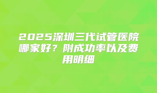 2025深圳三代试管医院哪家好？附成功率以及费用明细