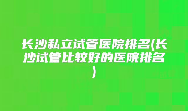 长沙私立试管医院排名(长沙试管比较好的医院排名)