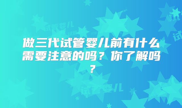 做三代试管婴儿前有什么需要注意的吗？你了解吗？