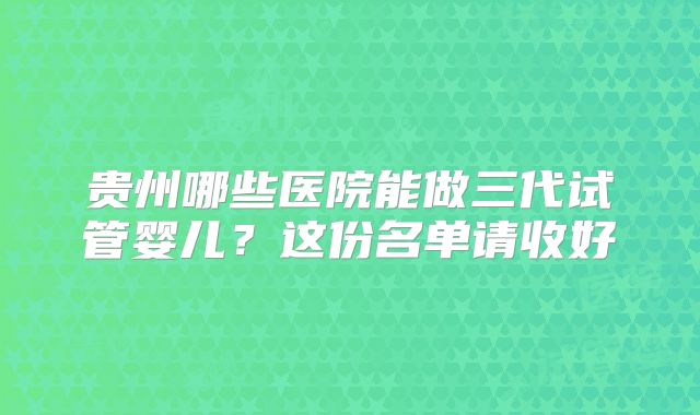 贵州哪些医院能做三代试管婴儿？这份名单请收好