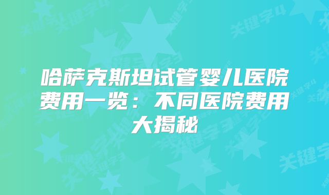 哈萨克斯坦试管婴儿医院费用一览：不同医院费用大揭秘