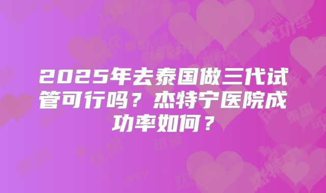 2025年去泰国做三代试管可行吗？杰特宁医院成功率如何？