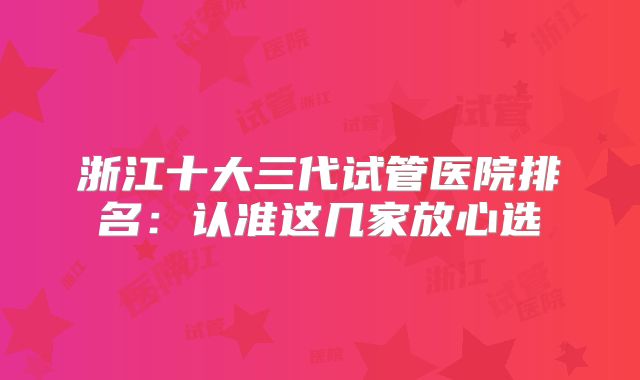 浙江十大三代试管医院排名：认准这几家放心选