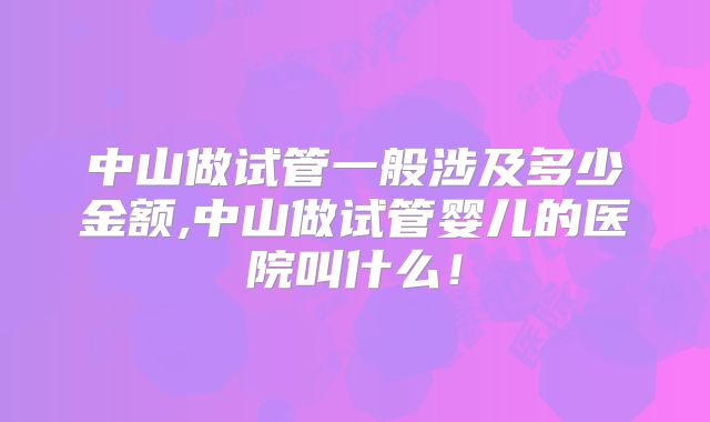 中山做试管一般涉及多少金额,中山做试管婴儿的医院叫什么！