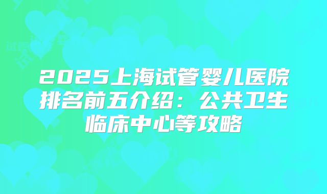 2025上海试管婴儿医院排名前五介绍：公共卫生临床中心等攻略