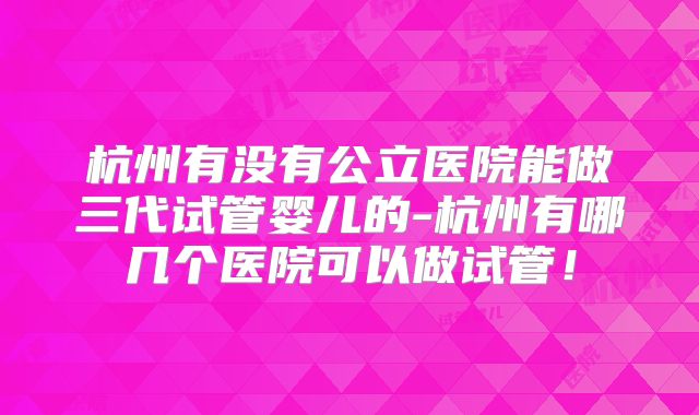 杭州有没有公立医院能做三代试管婴儿的-杭州有哪几个医院可以做试管！