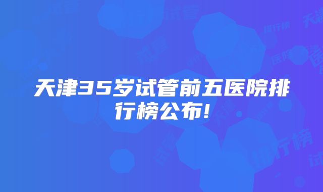 天津35岁试管前五医院排行榜公布!