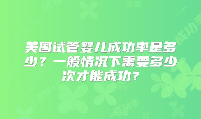 美国试管婴儿成功率是多少？一般情况下需要多少次才能成功？