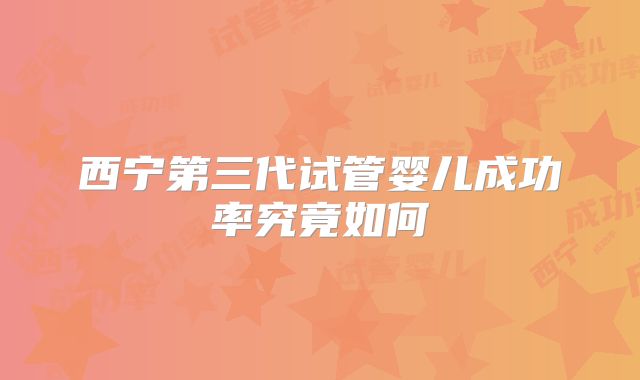 西宁第三代试管婴儿成功率究竟如何