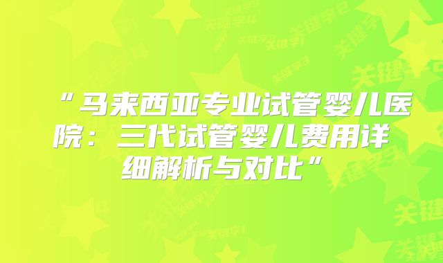 “马来西亚专业试管婴儿医院：三代试管婴儿费用详细解析与对比”