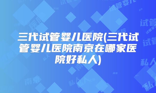 三代试管婴儿医院(三代试管婴儿医院南京在哪家医院好私人)