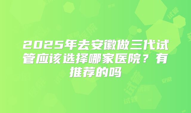 2025年去安徽做三代试管应该选择哪家医院?有推荐的吗