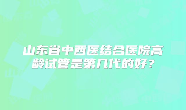 山东省中西医结合医院高龄试管是第几代的好？