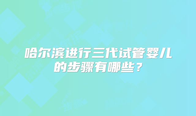 哈尔滨进行三代试管婴儿的步骤有哪些?
