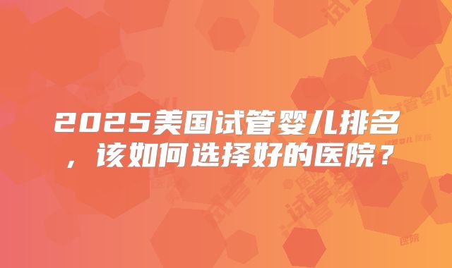 2025美国试管婴儿排名，该如何选择好的医院？