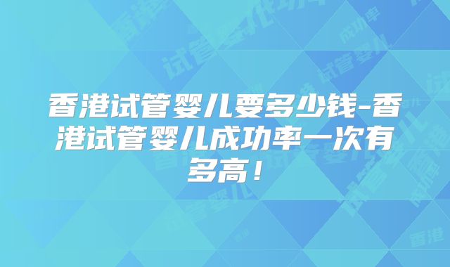 香港试管婴儿要多少钱-香港试管婴儿成功率一次有多高！