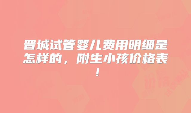 晋城试管婴儿费用明细是怎样的，附生小孩价格表！