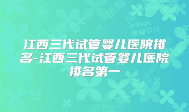 江西三代试管婴儿医院排名-江西三代试管婴儿医院排名第一