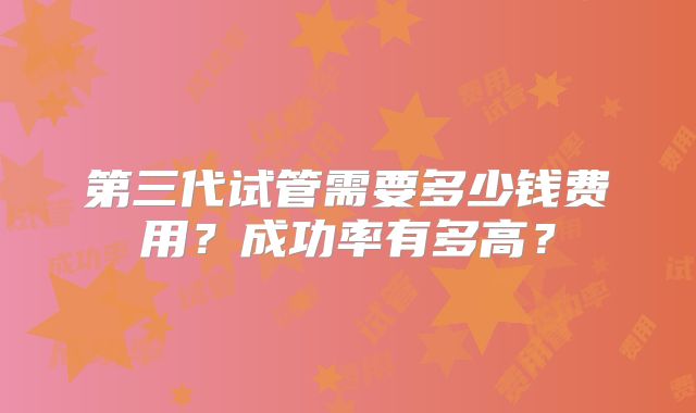 第三代试管需要多少钱费用?成功率有多高?