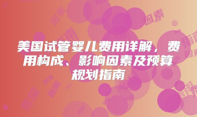美国试管婴儿费用详解，费用构成、影响因素及预算规划指南