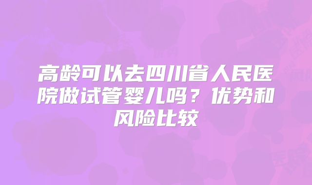 高龄可以去四川省人民医院做试管婴儿吗？优势和风险比较