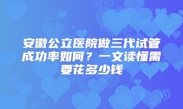 安徽公立医院做三代试管成功率如何?一文读懂需要花多少钱