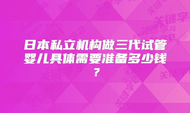 日本私立机构做三代试管婴儿具体需要准备多少钱？