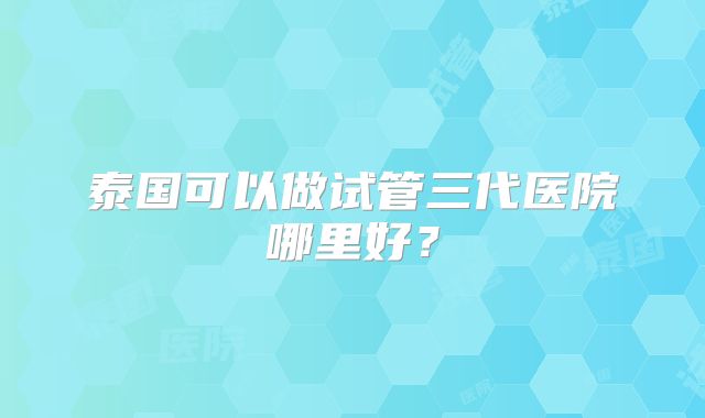 泰国可以做试管三代医院哪里好？