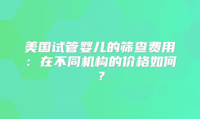美国试管婴儿的筛查费用:在不同机构的价格如何?