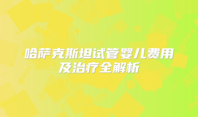 哈萨克斯坦试管婴儿费用及治疗全解析