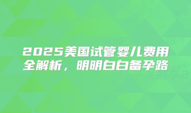 2025美国试管婴儿费用全解析，明明白白备孕路
