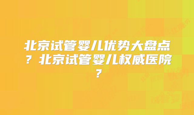北京试管婴儿优势大盘点？北京试管婴儿权威医院？