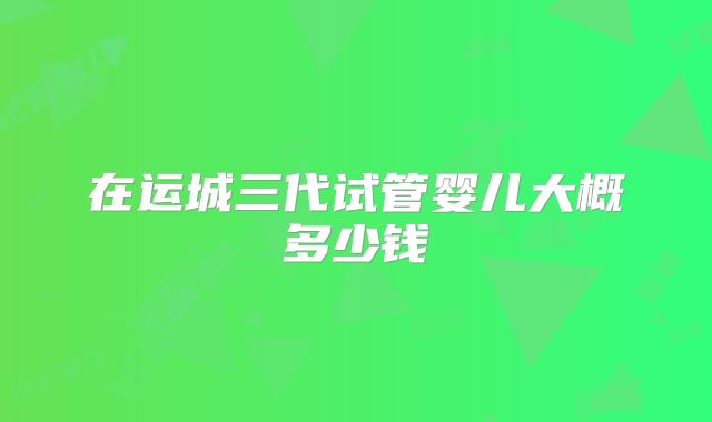 在运城三代试管婴儿大概多少钱