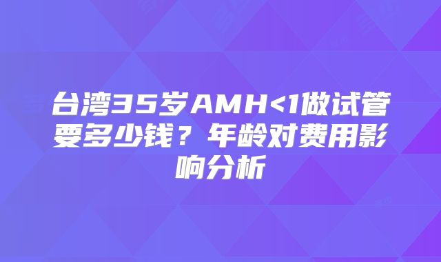 台湾35岁AMH<1做试管要多少钱？年龄对费用影响分析