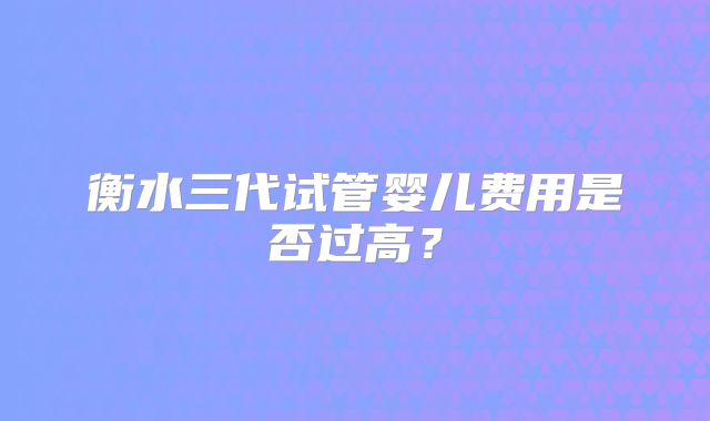 衡水三代试管婴儿费用是否过高？