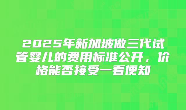 2025年新加坡做三代试管婴儿的费用标准公开,价格能否接受一看便知