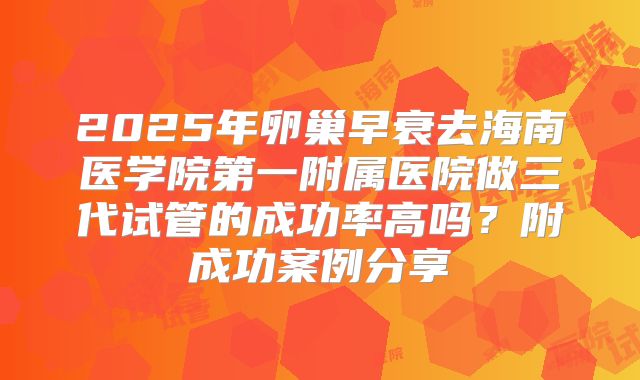 2025年卵巢早衰去海南医学院第一附属医院做三代试管的成功率高吗?附成功案例分享