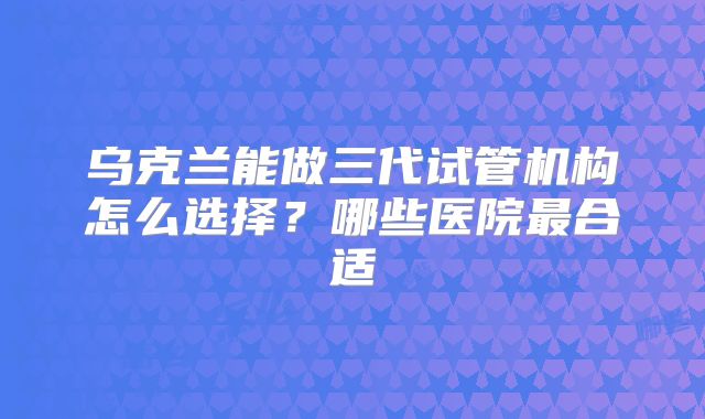 乌克兰能做三代试管机构怎么选择？哪些医院最合适