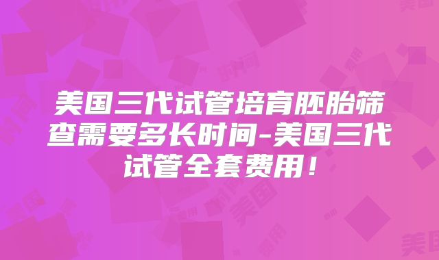 美国三代试管培育胚胎筛查需要多长时间-美国三代试管全套费用！