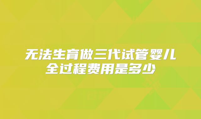 无法生育做三代试管婴儿全过程费用是多少