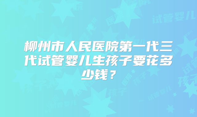 柳州市人民医院第一代三代试管婴儿生孩子要花多少钱？