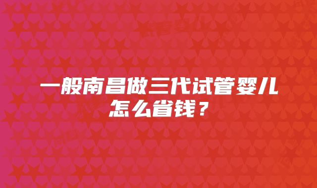 一般南昌做三代试管婴儿怎么省钱？