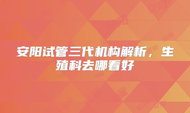 安阳试管三代机构解析,生殖科去哪看好