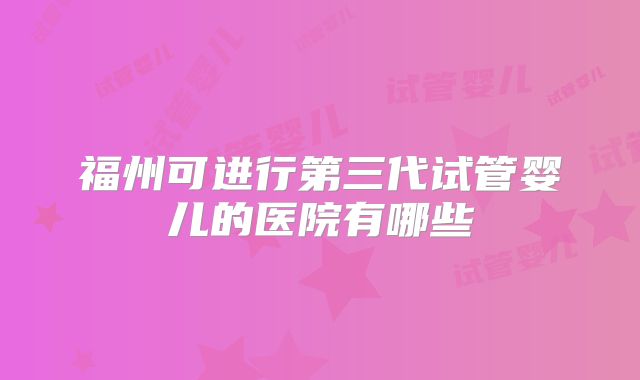 福州可进行第三代试管婴儿的医院有哪些
