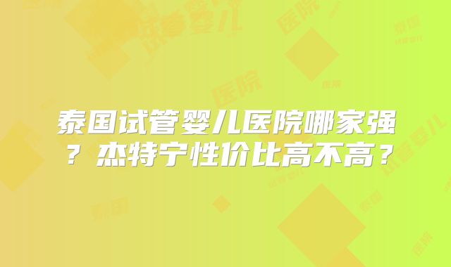 泰国试管婴儿医院哪家强？杰特宁性价比高不高？