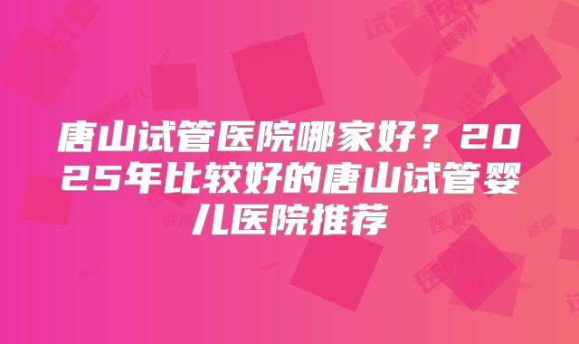唐山试管医院哪家好？2025年比较好的唐山试管婴儿医院推荐