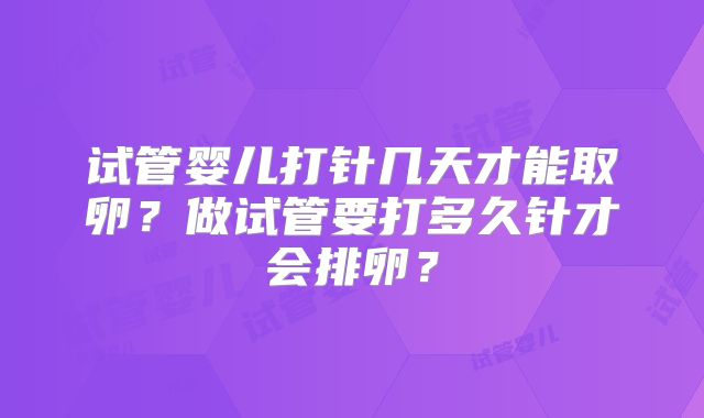试管婴儿打针几天才能取卵?做试管要打多久针才会排卵?