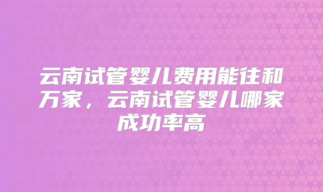 云南试管婴儿费用能往和万家，云南试管婴儿哪家成功率高