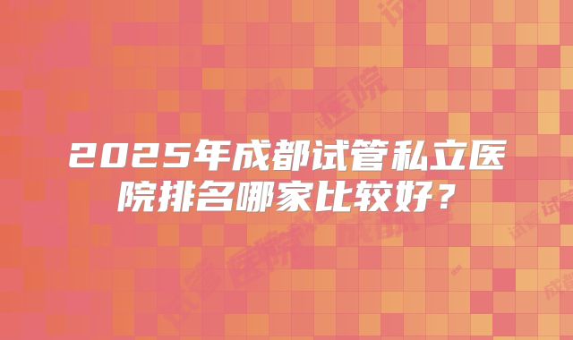2025年成都试管私立医院排名哪家比较好？