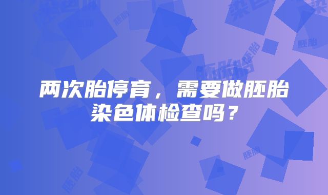 两次胎停育，需要做胚胎染色体检查吗？